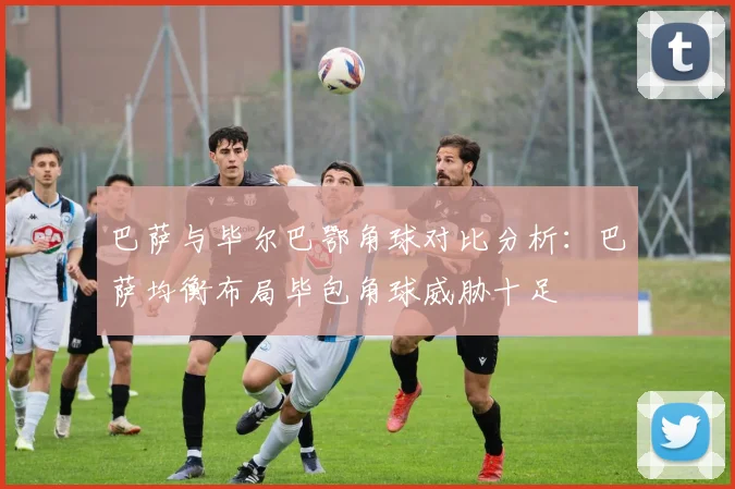巴萨与毕尔巴鄂角球对比分析：巴萨均衡布局毕包角球威胁十足
