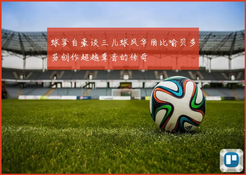 球爹自豪谈三儿球风华丽比喻贝多芬创作超越聋音的传奇