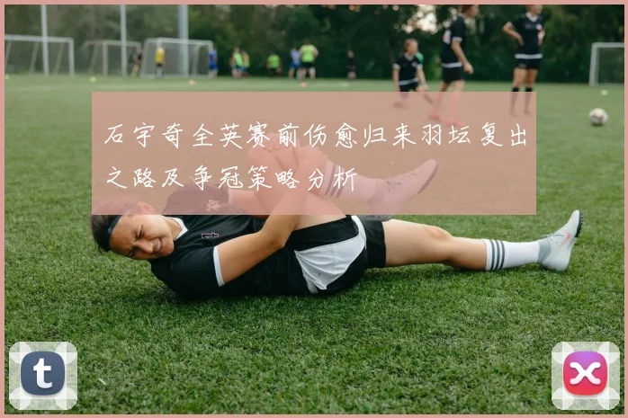石宇奇全英赛前伤愈归来羽坛复出之路及争冠策略分析