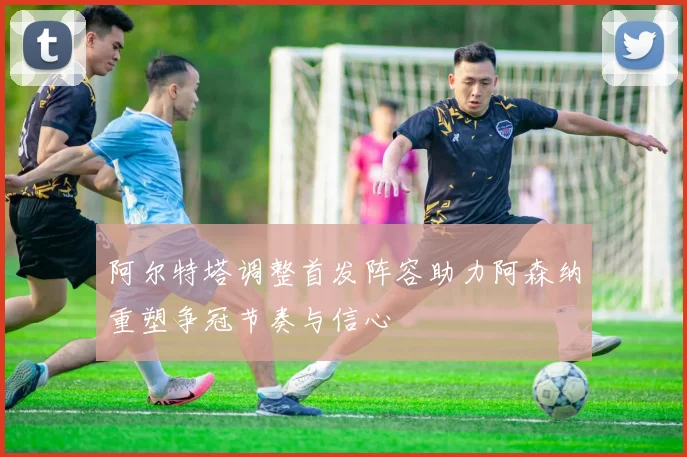 阿尔特塔调整首发阵容助力阿森纳重塑争冠节奏与信心
