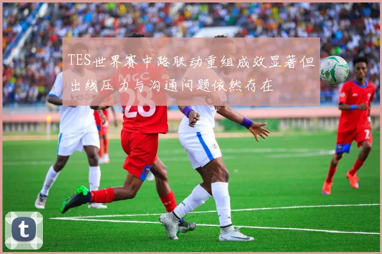 TES世界赛中路联动重组成效显著但出线压力与沟通问题依然存在