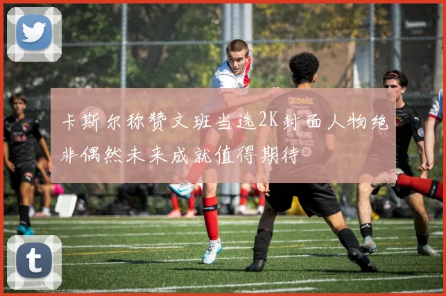 卡斯尔称赞文班当选2K封面人物绝非偶然未来成就值得期待