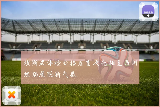 埃斯皮体检合格后首次亮相皇马训练场展现新气象