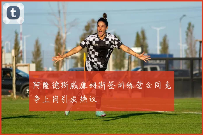 阿隆德斯威廉姆斯签训练营合同竞争上岗引发热议