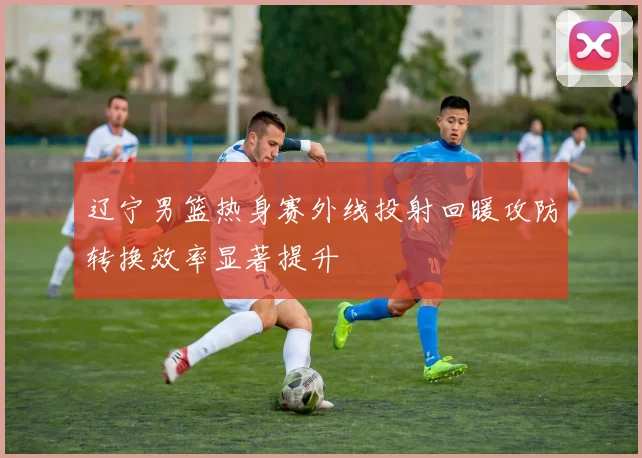 辽宁男篮热身赛外线投射回暖攻防转换效率显著提升