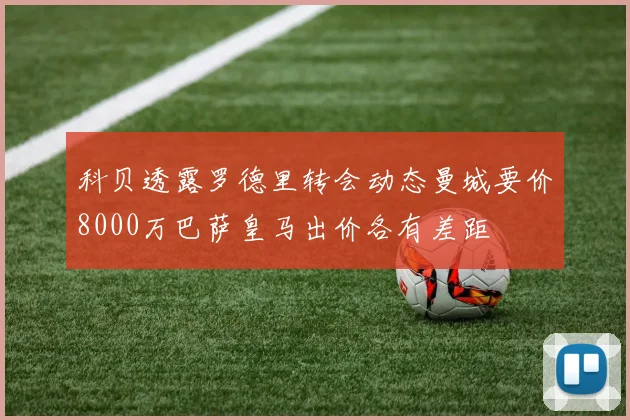科贝透露罗德里转会动态曼城要价8000万巴萨皇马出价各有差距