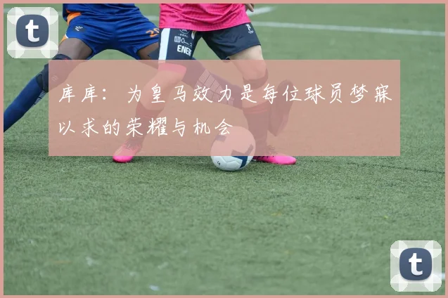 库库：为皇马效力是每位球员梦寐以求的荣耀与机会